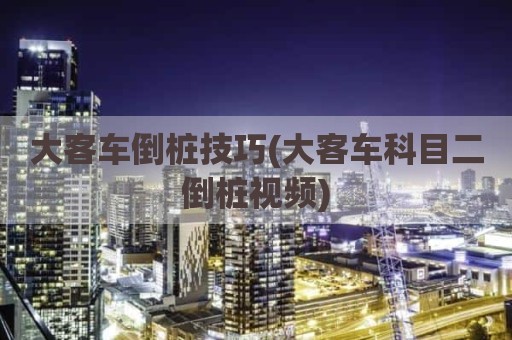 大客车倒桩技巧(大客车科目二倒桩视频)