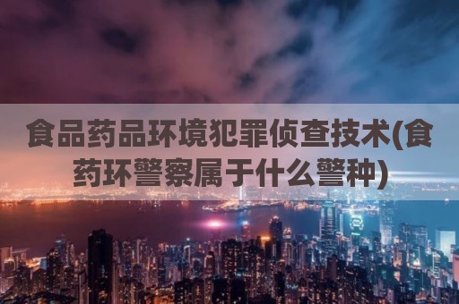 食品药品环境犯罪侦查技术(食药环警察属于什么警种)