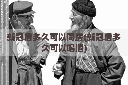 新冠后多久可以同房(新冠后多久可以喝酒)