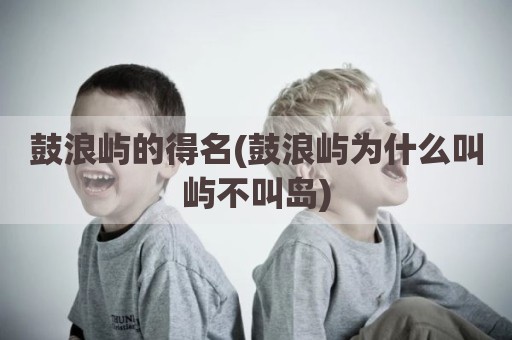 鼓浪屿的得名(鼓浪屿为什么叫屿不叫岛)