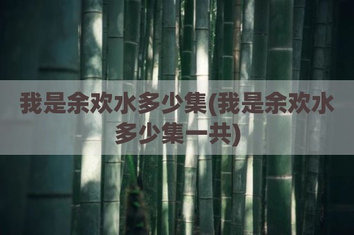 我是余欢水多少集(我是余欢水多少集一共)