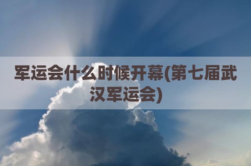 军运会什么时候开幕(第七届武汉军运会)