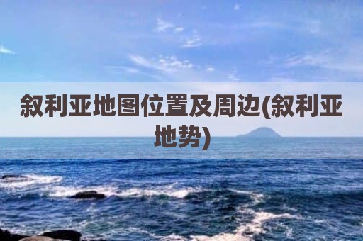 叙利亚地图位置及周边(叙利亚地势)