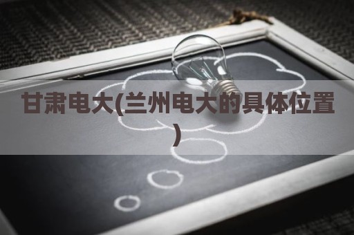 甘肃电大(兰州电大的具体位置)