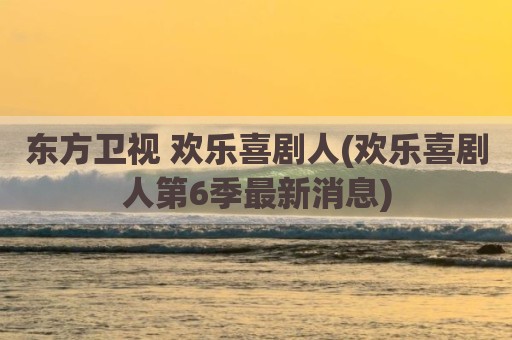 东方卫视 欢乐喜剧人(欢乐喜剧人第6季最新消息)