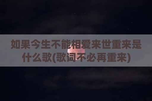 如果今生不能相爱来世重来是什么歌(歌词不必再重来)