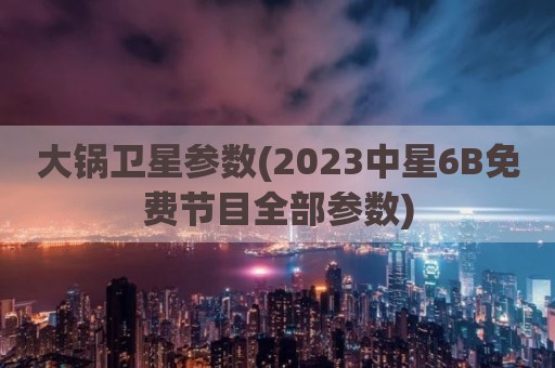 大锅卫星参数(2023中星6B免费节目全部参数)