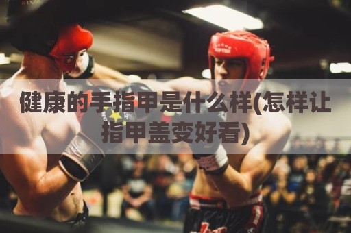 健康的手指甲是什么样(怎样让指甲盖变好看)