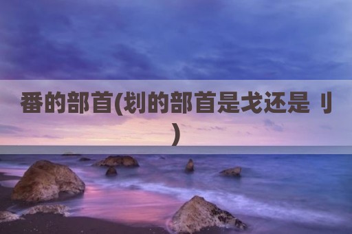 番的部首(划的部首是戈还是刂)