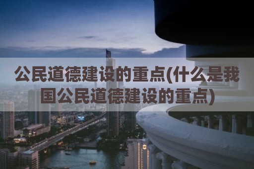 公民道德建设的重点(什么是我国公民道德建设的重点)