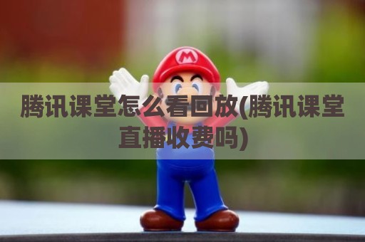 腾讯课堂怎么看回放(腾讯课堂直播收费吗)