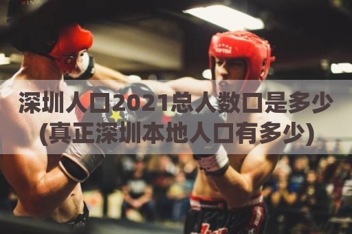 深圳人口2021总人数口是多少(真正深圳本地人口有多少)