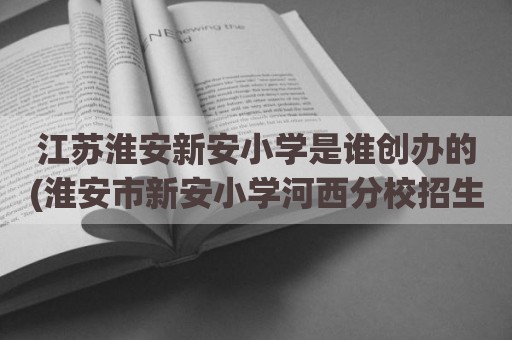 江苏淮安新安小学是谁创办的(淮安市新安小学河西分校招生)