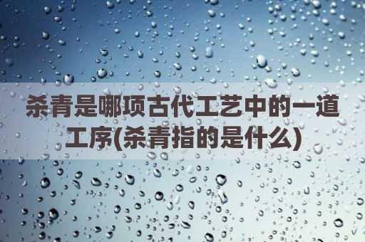 杀青是哪项古代工艺中的一道工序(杀青指的是什么)