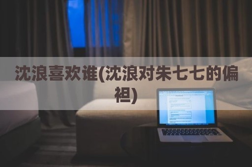 沈浪喜欢谁(沈浪对朱七七的偏袒)
