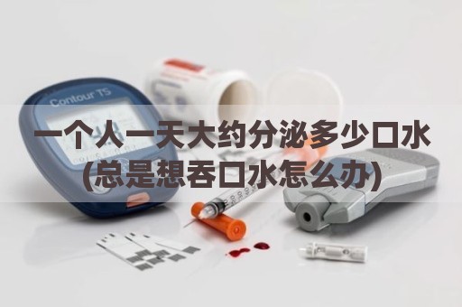 一个人一天大约分泌多少口水(总是想吞口水怎么办)