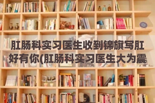 肛肠科实习医生收到锦旗写肛好有你(肛肠科实习医生大为震惊!这是为何)