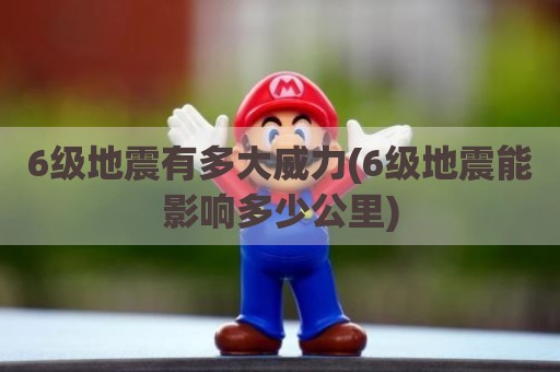 6级地震有多大威力(6级地震能影响多少公里)