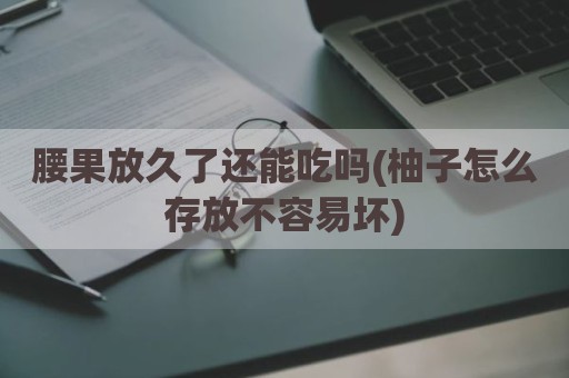 腰果放久了还能吃吗(柚子怎么存放不容易坏)