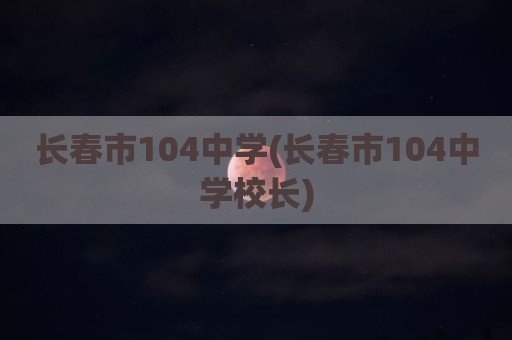 长春市104中学(长春市104中学校长)