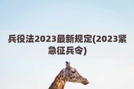 兵役法2023最新规定(2023紧急征兵令)