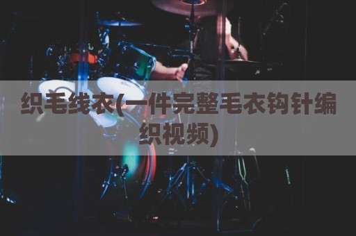 织毛线衣(一件完整毛衣钩针编织视频)