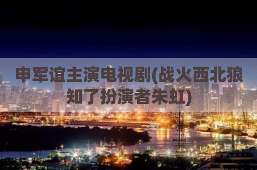 申军谊主演电视剧(战火西北狼知了扮演者朱虹)