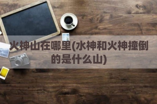 火神山在哪里(水神和火神撞倒的是什么山)