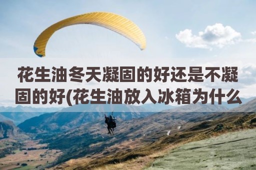 花生油冬天凝固的好还是不凝固的好(花生油放入冰箱为什么不凝固)
