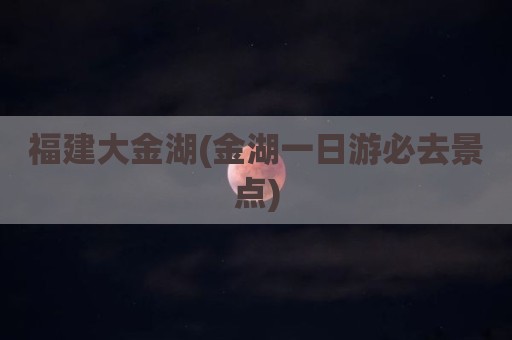 福建大金湖(金湖一日游必去景点)