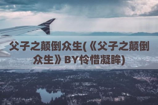 父子之颠倒众生(《父子之颠倒众生》BY怜惜凝眸)