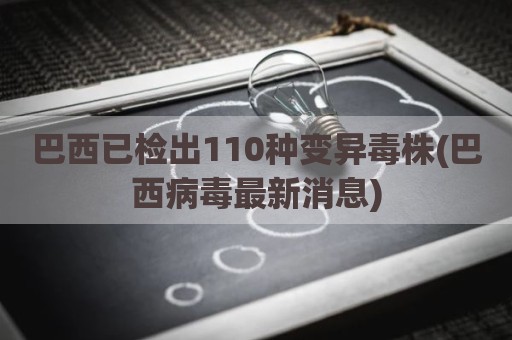 巴西已检出110种变异毒株(巴西病毒最新消息)