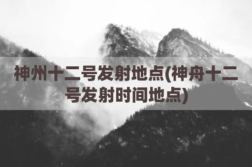 神州十二号发射地点(神舟十二号发射时间地点)