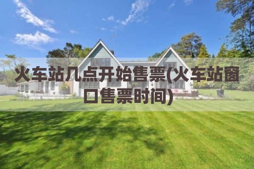 火车站几点开始售票(火车站窗口售票时间)
