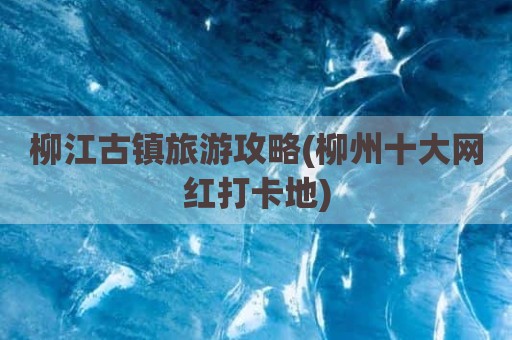 柳江古镇旅游攻略(柳州十大网红打卡地)