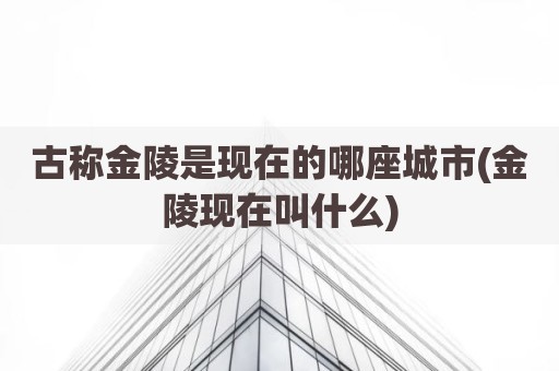 古称金陵是现在的哪座城市(金陵现在叫什么)
