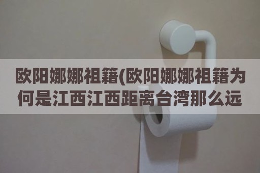 欧阳娜娜祖籍(欧阳娜娜祖籍为何是江西江西距离台湾那么远还有移民台湾的)