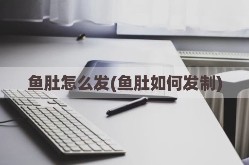 鱼肚怎么发(鱼肚如何发制)
