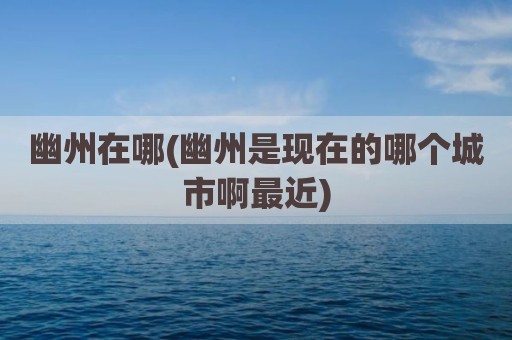 幽州在哪(幽州是现在的哪个城市啊最近)