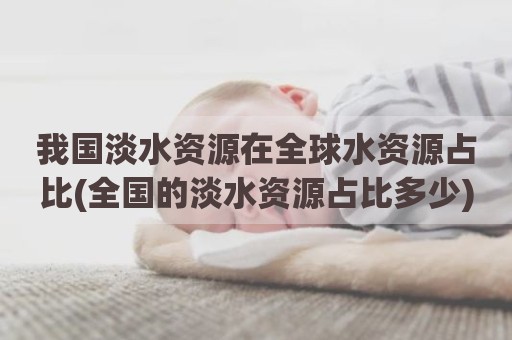 我国淡水资源在全球水资源占比(全国的淡水资源占比多少)