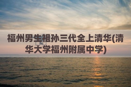 福州男生祖孙三代全上清华(清华大学福州附属中学)