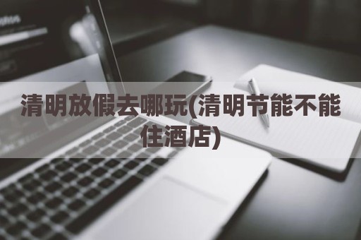 清明放假去哪玩(清明节能不能住酒店)