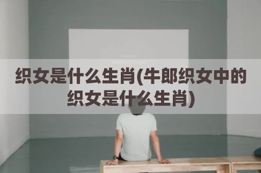 织女是什么生肖(牛郎织女中的织女是什么生肖)