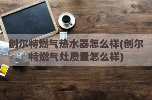 创尔特燃气热水器怎么样(创尔特燃气灶质量怎么样)