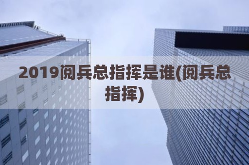 2019阅兵总指挥是谁(阅兵总指挥)