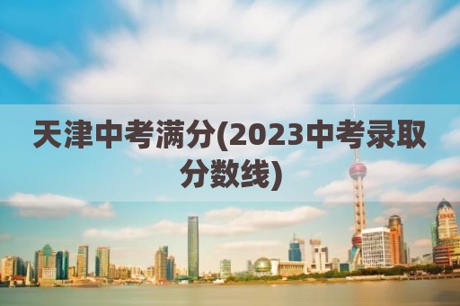 天津中考满分(2023中考录取分数线)