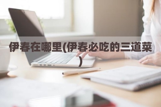 伊春在哪里(伊春必吃的三道菜)