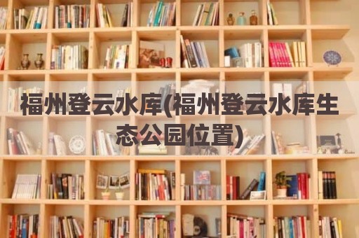 福州登云水库(福州登云水库生态公园位置)