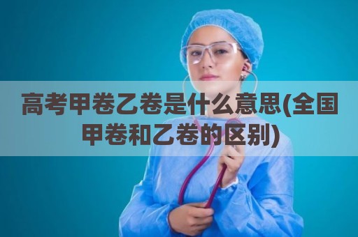 高考甲卷乙卷是什么意思(全国甲卷和乙卷的区别)