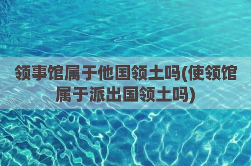 领事馆属于他国领土吗(使领馆属于派出国领土吗)